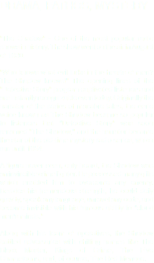 DRAMA, PATHOS, MYSTERY "The Shadow" - One of the most popular radio shows in history. The show went on the air in August of 1930. "Who knows what evil lurks in the hearts of men? The Shadow knows!" The opening lines of the "Detective Story" program captivated listeners and are instantly recognizable even today. Originally the narrator of the series of macabre tales, the eerie voice known as The Shadow became so popular to listeners that "Detective Story" was soon renamed "The Shadow," and the narrator became the star of the old-time mystery radio series, which ran until 1954. A figure never seen, only heard, the Shadow was an invincible crime fighter. He possessed many gifts which enabled him to overcome any enemy. Besides his tremendous strength, he could defy gravity, speak any language, unravel any code, and become invisible with his famous ability to "cloud men's minds." Along with his team of operatives, the Shadow battled adversaries with chilling names like The Black Master, Kings of Crime, The Five Chameleons, and, of course, The Red Menace.