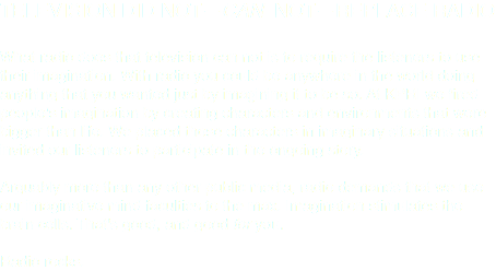 TELEVISION DID NOT—CAN NOT—REPLACE RADIO What radio does that television can not is to require the listeners to use their imagination. With radio you could be anywhere in the world doing anything that you wanted just by imagining it to be so. At KPRI we fired people's imagination by creating characters and environments that were bigger than life. We placed those characters in imaginary situations and invited our listeners to participate in the ongoing story. Arguably more than any other public media, radio demands that we use our imaginative mind faculties to the max. Imagination stimulates the brain cells. That's good, and good for you. Radio rocks.