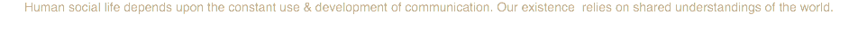 Human social life depends upon the constant use & development of communication. Our existence relies on shared understandings of the world. 