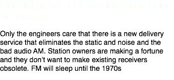 EDWIN ARMSTRONG INVENTS FM
and nobody cares Only the engineers care that there is a new delivery service that eliminates the static and noise and the bad audio AM. Station owners are making a fortune and they don’t want to make existing receivers obsolete. FM will sleep until the 1970s