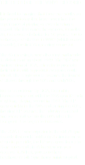 THE BIRTH OF THE VINYL RECORD It is hard to imagine that there are adults on the planet today that have never had the experience of playing or even hearing a record. The first came the cylinder, then the 78, the record of choice for 50 years. Due to a shortage of shellac in WW2 (which coated records), the first 78 rpm vinyl came out. The 45 rpm single was also vinyl and made its debut starting about 1949. The “45” was an invention of RCA, primarily to promote their artists with a product everyone could afford. The single would become the format of choice through the 50’s and early‘60s. Not to be outdone by RCA, Columbia Records came out with the 33⅓ rpm 12-inch vinyl long-playing record in 1948. The LP grew quickly in the 50’s and during the 60’s, the vinyl LP became the industry standard and remained so into the 80’s when the Compact Disc began to take over. The 33⅓ LP was superior to the old 78 rpm records that could hold only 3 minutes or so of audio per side; the LP was good for up to 25 minutes and didn’t break when you dropped it. At last, you could hear Beethoven’s 5th Symphony uninterrupted.
